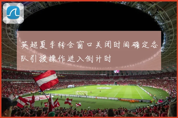 英超夏季转会窗口关闭时间确定各队引援操作进入倒计时