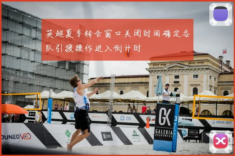 英超夏季转会窗口关闭时间确定各队引援操作进入倒计时