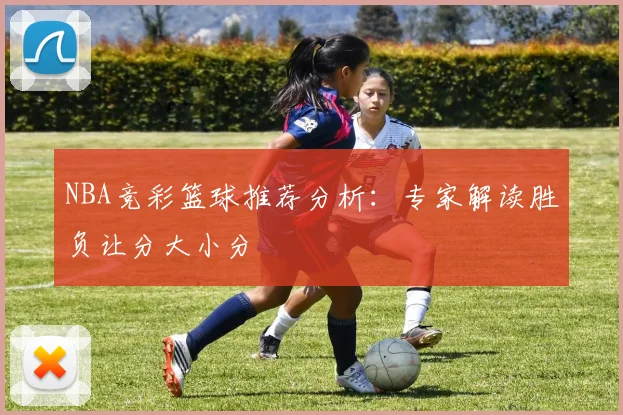 NBA竞彩篮球推荐分析：专家解读胜负让分大小分