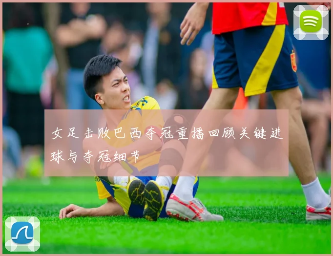 女足击败巴西夺冠重播回顾关键进球与夺冠细节