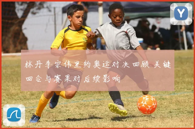 林丹李宗伟里约奥运对决回顾 关键回合与赛果对后续影响