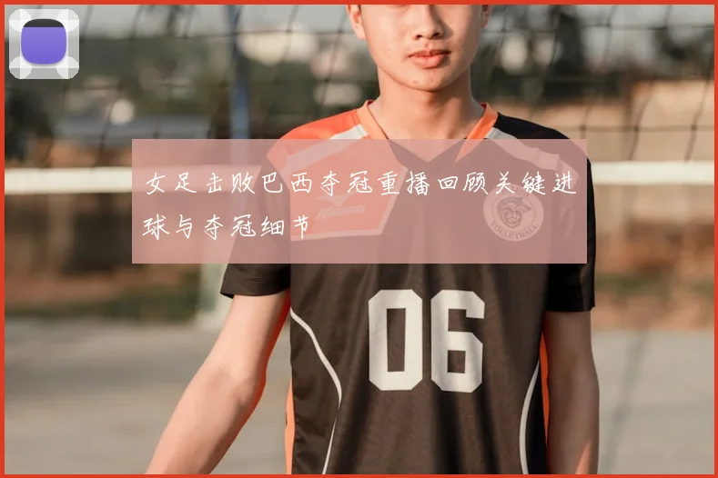 女足击败巴西夺冠重播回顾关键进球与夺冠细节