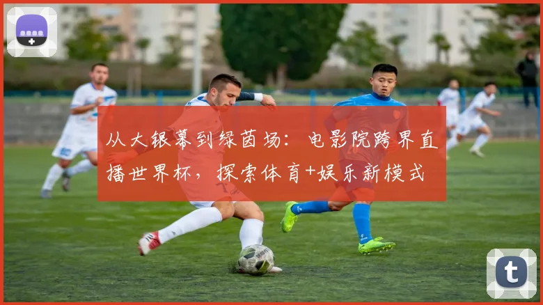 从大银幕到绿茵场：电影院跨界直播世界杯，探索体育+娱乐新模式