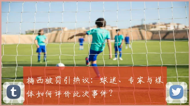 梅西被罚引热议:球迷、专家与媒体如何评价此次事件?