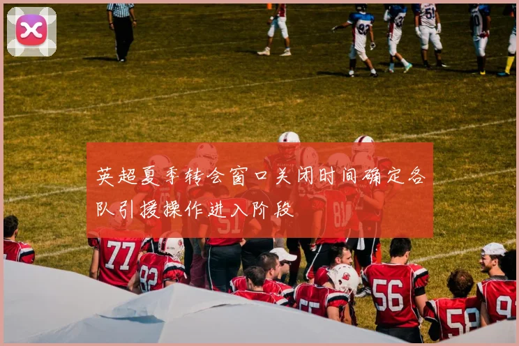 英超夏季转会窗口关闭时间确定各队引援操作进入阶段